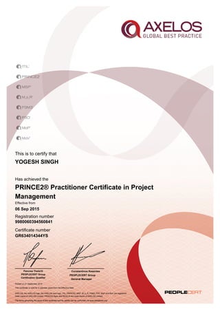 This is to certify that
Has achieved the
Effective from
Registration number
Certificate number
Printed on 21 September 2015
AXELOS, the AXELOS logo, the AXELOS swirl logo, ITIL, PRINCE2, MSP, M_o_R, P3M3, P3O, MoP and MoV are registered
trade marks of AXELOS Limited. PRINCE2 Agile and RESILIA are trade marks of AXELOS Limited.
The terms governing the issue of this certificate and its validity can be confirmed via www.peoplecert.org.
Constantinos Kesentes
PEOPLECERT Group
General Manager
YOGESH SINGH
PRINCE2® Practitioner Certificate in Project
Management
06 Sep 2015
9980060394560841
GR634014344YS
This certificate is valid for 5 calendar years from the Effective Date
Panorea Theleriti
PEOPLECERT Group
Certification Qualifier
 