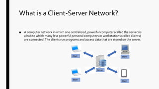What is a Client-Server Network?
■ A computer network in which one centralized, powerful computer (called the server) is
a hub to which many less powerful personal computers or workstations (called clients)
are connected.The clients run programs and access data that are stored on the server.
 