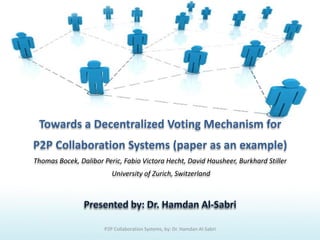 Towards a Decentralized Voting Mechanism for
P2P Collaboration Systems (paper as an example)
Thomas Bocek, Dalibor Peric, Fabio Victora Hecht, David Hausheer, Burkhard Stiller
University of Zurich, Switzerland
P2P Collaboration Systems, by: Dr. Hamdan Al-Sabri
 