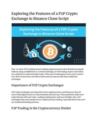 Exploring the Features of a P2P Crypto
Exchange in Binance Clone Script
Peer-to-peer (P2P) trading means trading cryptocurrencies directly between people
without using a middleman or a central exchange. In P2P trading, buyers and sellers
use a platform to talk and make trades. This way of trading gives users more control
over their transactions and offers better privacy and security than traditional
exchanges.
Importance of P2P Crypto Exchanges
P2P crypto exchanges are important in the cryptocurrency world because they let
users trade digital assets in a decentralized and safe way. These platforms help users
trade directly with each other, making trading faster and more flexible. Also, P2P
exchanges help more people access cryptocurrency trading, especially those who can't
use traditional banking services.
P2P Trading in the Cryptocurrency Market
 