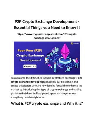 P2P Crypto Exchange Development -
Essential Things you Need to Know !!
https://www.cryptoexchangescript.com/p2p-crypto-
exchange-development
To overcome the difficulties faced in centralized exchanges, p2p
crypto exchange development made by our blockchain and
crypto developers who are now looking forward to enhance the
market by introducing this type of crypto exchange and trading
platform (i.e) decentralized peer-to-peer exchanges makes
everything possible right now.
What is P2P crypto exchange and Why it is?
 