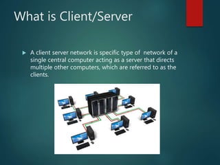 What is Client/Server
 A client server network is specific type of network of a
single central computer acting as a server that directs
multiple other computers, which are referred to as the
clients.
 