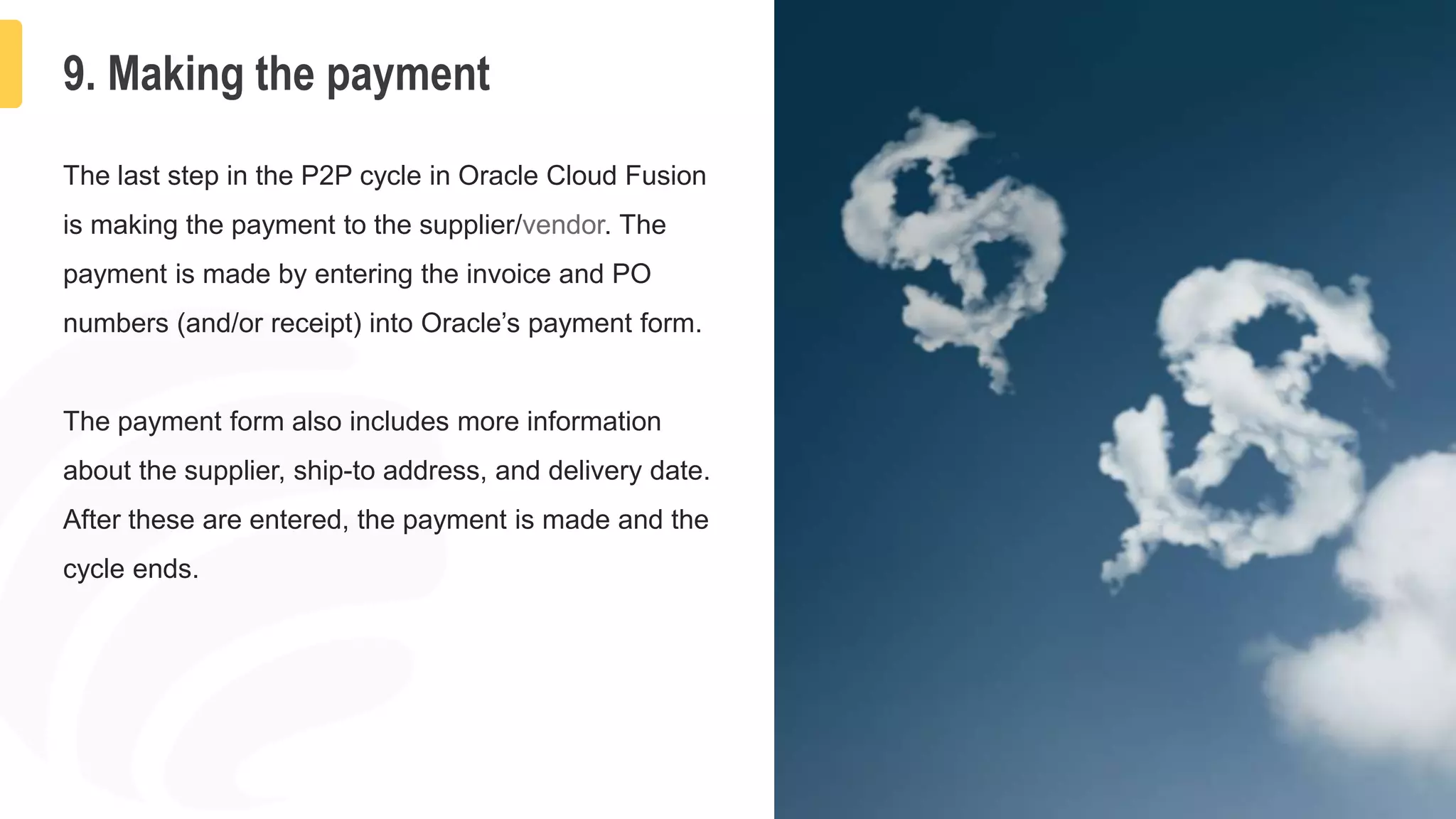 12
9. Making the payment
The last step in the P2P cycle in Oracle Cloud Fusion
is making the payment to the supplier/vendor. The
payment is made by entering the invoice and PO
numbers (and/or receipt) into Oracle’s payment form.
The payment form also includes more information
about the supplier, ship-to address, and delivery date.
After these are entered, the payment is made and the
cycle ends.
 