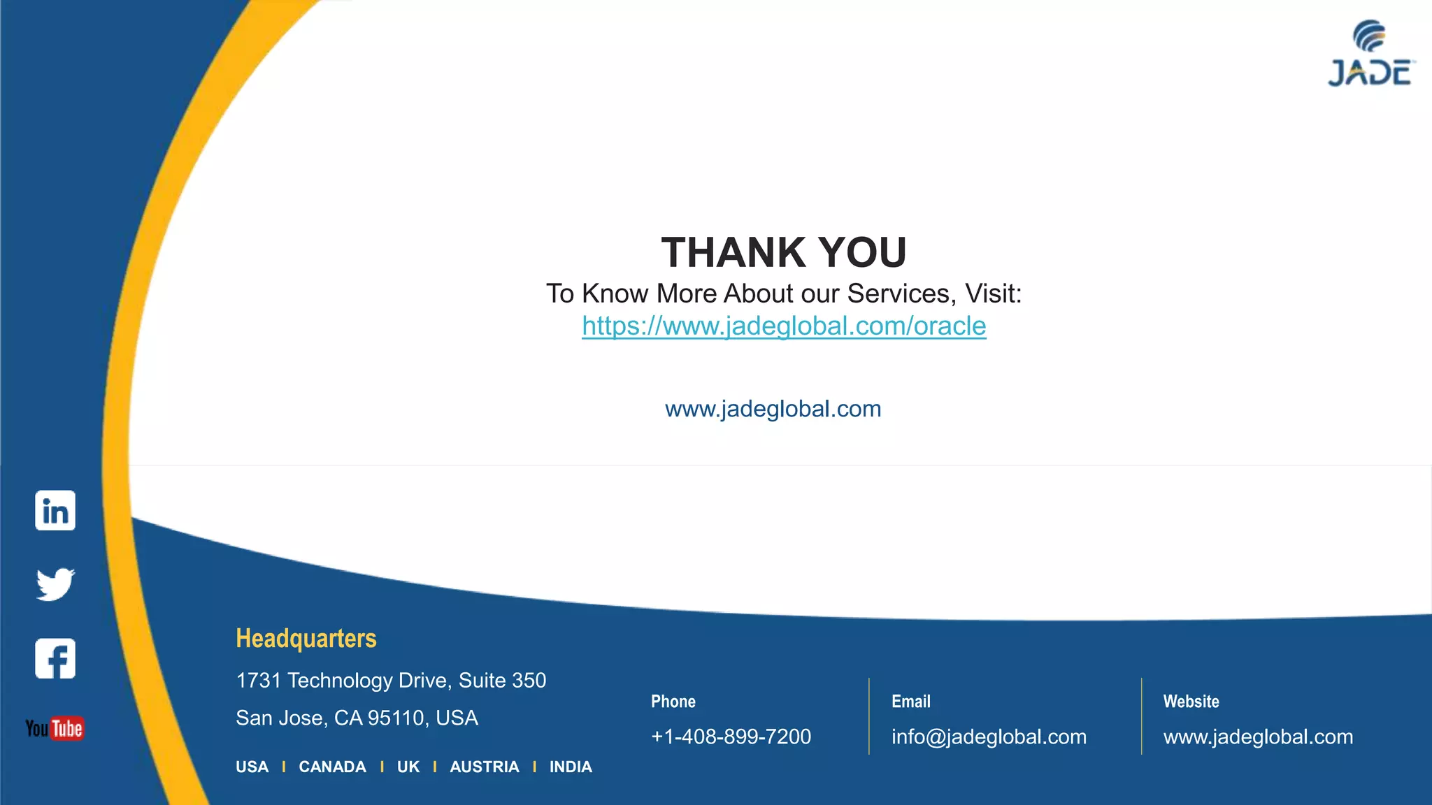16
Headquarters
1731 Technology Drive, Suite 350
San Jose, CA 95110, USA
Phone
+1-408-899-7200
Email
info@jadeglobal.com
Website
www.jadeglobal.com
USA I CANADA I UK I AUSTRIA I INDIA
www.jadeglobal.com
THANK YOU
To Know More About our Services, Visit:
https://www.jadeglobal.com/oracle
 