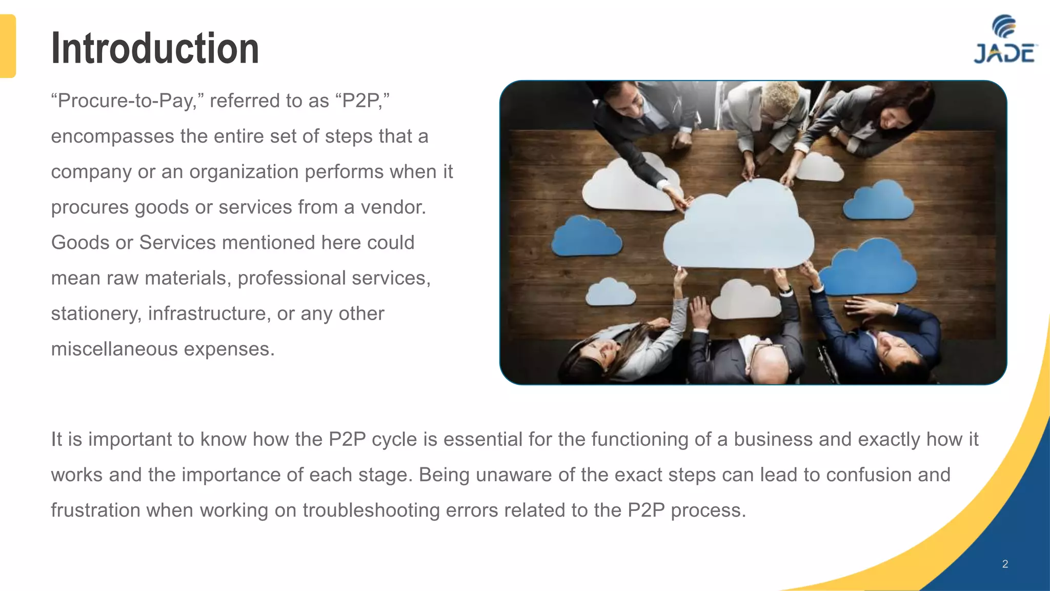 Introduction
“Procure-to-Pay,” referred to as “P2P,”
encompasses the entire set of steps that a
company or an organization performs when it
procures goods or services from a vendor.
Goods or Services mentioned here could
mean raw materials, professional services,
stationery, infrastructure, or any other
miscellaneous expenses.
2
It is important to know how the P2P cycle is essential for the functioning of a business and exactly how it
works and the importance of each stage. Being unaware of the exact steps can lead to confusion and
frustration when working on troubleshooting errors related to the P2P process.
 