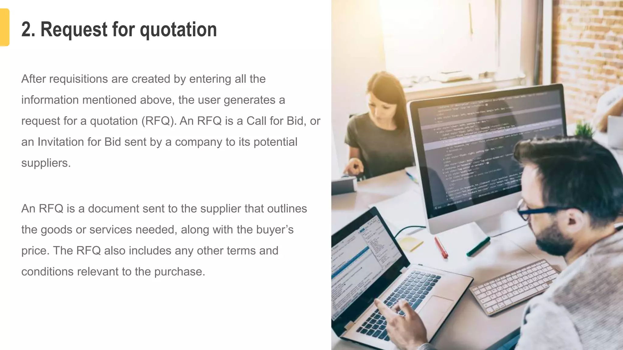 2. Request for quotation
5
After requisitions are created by entering all the
information mentioned above, the user generates a
request for a quotation (RFQ). An RFQ is a Call for Bid, or
an Invitation for Bid sent by a company to its potential
suppliers.
An RFQ is a document sent to the supplier that outlines
the goods or services needed, along with the buyer’s
price. The RFQ also includes any other terms and
conditions relevant to the purchase.
 