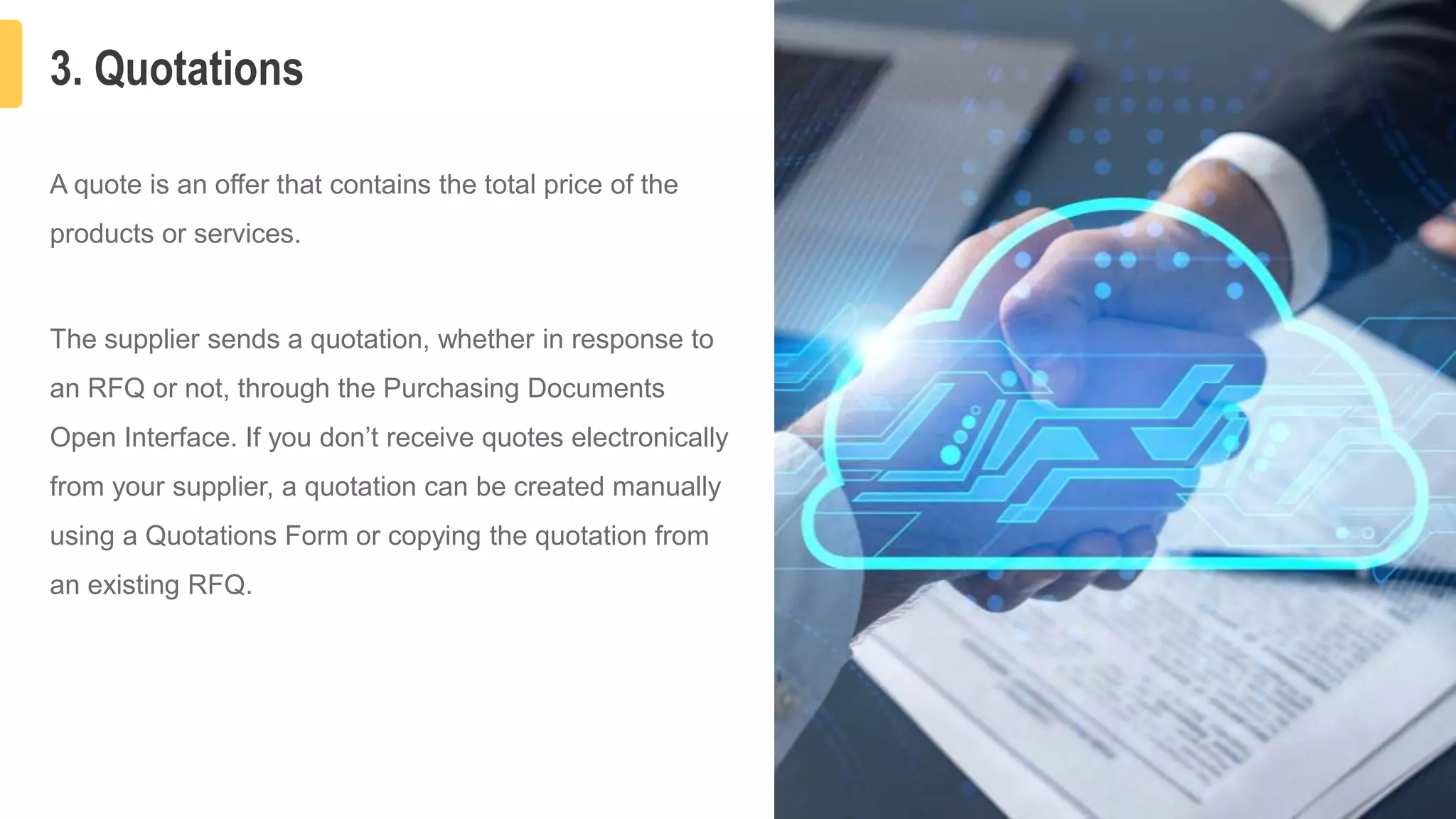 3. Quotations
6
A quote is an offer that contains the total price of the
products or services.
The supplier sends a quotation, whether in response to
an RFQ or not, through the Purchasing Documents
Open Interface. If you don’t receive quotes electronically
from your supplier, a quotation can be created manually
using a Quotations Form or copying the quotation from
an existing RFQ.
 