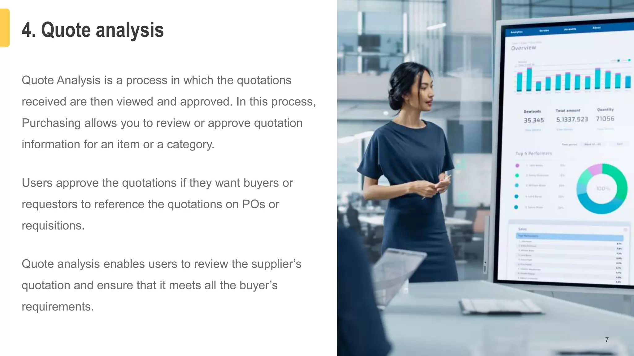 4. Quote analysis
7
Quote Analysis is a process in which the quotations
received are then viewed and approved. In this process,
Purchasing allows you to review or approve quotation
information for an item or a category.
Users approve the quotations if they want buyers or
requestors to reference the quotations on POs or
requisitions.
Quote analysis enables users to review the supplier’s
quotation and ensure that it meets all the buyer’s
requirements.
 