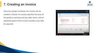 Once the receipt is entered, the invoice can be
created in Oracle. An invoice specifies the price of
the goods or services and any other terms, and an
essential aspect of the invoice includes a due date
for payment.
10
7. Creating an invoice
 