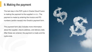 12
9. Making the payment
The last step in the P2P cycle in Oracle Cloud Fusion
is making the payment to the supplier/vendor. The
payment is made by entering the invoice and PO
numbers (and/or receipt) into Oracle’s payment form.
The payment form also includes more information
about the supplier, ship-to address, and delivery date.
After these are entered, the payment is made and the
cycle ends.
 