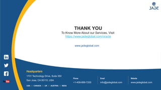 16
Headquarters
1731 Technology Drive, Suite 350
San Jose, CA 95110, USA
Phone
+1-408-899-7200
Email
info@jadeglobal.com
Website
www.jadeglobal.com
USA I CANADA I UK I AUSTRIA I INDIA
www.jadeglobal.com
THANK YOU
To Know More About our Services, Visit:
https://www.jadeglobal.com/oracle
 