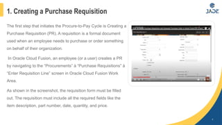 1. Creating a Purchase Requisition
4
The first step that initiates the Procure-to-Pay Cycle is Creating a
Purchase Requisition (PR). A requisition is a formal document
used when an employee needs to purchase or order something
on behalf of their organization.
In Oracle Cloud Fusion, an employee (or a user) creates a PR
by navigating to the “Procurements” à “Purchase Requisitions” à
“Enter Requisition Line” screen in Oracle Cloud Fusion Work
Area.
As shown in the screenshot, the requisition form must be filled
out. The requisition must include all the required fields like the
item description, part number, date, quantity, and price.
 