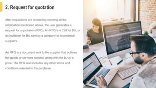 2. Request for quotation
5
After requisitions are created by entering all the
information mentioned above, the user generates a
request for a quotation (RFQ). An RFQ is a Call for Bid, or
an Invitation for Bid sent by a company to its potential
suppliers.
An RFQ is a document sent to the supplier that outlines
the goods or services needed, along with the buyer’s
price. The RFQ also includes any other terms and
conditions relevant to the purchase.
 