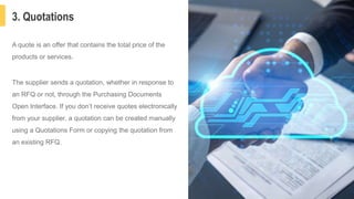 3. Quotations
6
A quote is an offer that contains the total price of the
products or services.
The supplier sends a quotation, whether in response to
an RFQ or not, through the Purchasing Documents
Open Interface. If you don’t receive quotes electronically
from your supplier, a quotation can be created manually
using a Quotations Form or copying the quotation from
an existing RFQ.
 