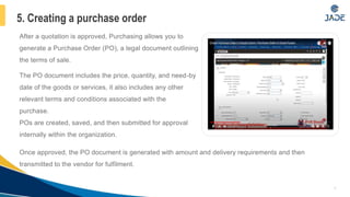 After a quotation is approved, Purchasing allows you to
generate a Purchase Order (PO), a legal document outlining
the terms of sale.
The PO document includes the price, quantity, and need-by
date of the goods or services, it also includes any other
relevant terms and conditions associated with the
purchase.
POs are created, saved, and then submitted for approval
internally within the organization.
8
5. Creating a purchase order
Once approved, the PO document is generated with amount and delivery requirements and then
transmitted to the vendor for fulfilment.
 