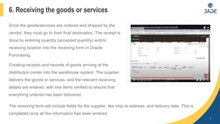 Once the goods/services are ordered and shipped by the
vendor, they must go to their final destination. The receipt is
done by entering quantity (accepted quantity) and/or
receiving location into the receiving form in Oracle
Purchasing.
Creating receipts and records of goods arriving at the
distribution center into the warehouse system. The supplier
delivers the goods or services, and the relevant receiving
details are entered, with line items verified to ensure that
everything ordered has been delivered.
9
6. Receiving the goods or services
The receiving form will include fields for the supplier, like ship-to address, and delivery date. This is
completed once all the information has been entered.
 