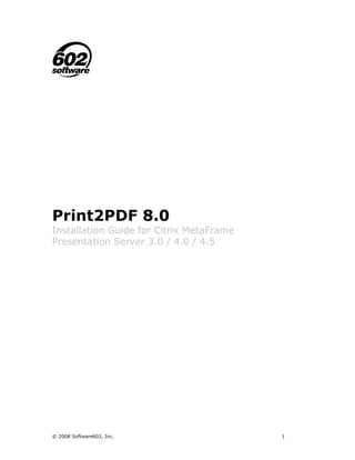 Print2PDF 8.0
Installation Guide for Citrix MetaFrame
Presentation Server 3.0 / 4.0 / 4.5




© 2008 Software602, Inc.                  1
 