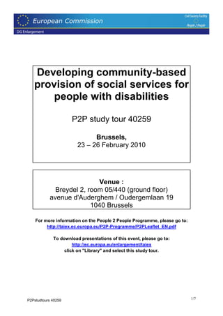 Developing community-based
   provision of social services for
       people with disabilities

                     P2P study tour 40259

                              Brussels,
                        23 – 26 February 2010




                           Venue :
             Breydel 2, room 05/440 (ground floor)
           avenue d'Auderghem / Oudergemlaan 19
                         1040 Brussels

    For more information on the People 2 People Programme, please go to:
         http://taiex.ec.europa.eu/P2P-Programme/P2PLeaflet_EN.pdf

             To download presentations of this event, please go to:
                      http://ec.europa.eu/enlargement/taiex
                  click on "Library" and select this study tour.




P2Pstudtours 40259                                                         1/7
 