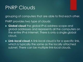 PNRP Clouds
grouping of computers that are able to find each other.
PNRP provides two type of clouds:
 Global cloud the global IPv6 address scope and
global addresses and represents all the computers on
the entire IPv6 Internet. There is only a single global
cloud.
 Link-local cloud A link-local cloud is for a specific link,
which is typically the same as the locally attached
subnet. There can be multiple link-local clouds.
 