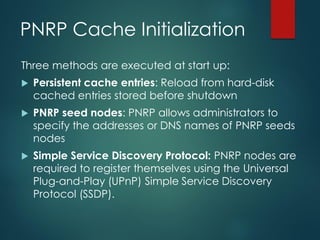 PNRP Cache Initialization
Three methods are executed at start up:
 Persistent cache entries: Reload from hard-disk
cached entries stored before shutdown
 PNRP seed nodes: PNRP allows administrators to
specify the addresses or DNS names of PNRP seeds
nodes
 Simple Service Discovery Protocol: PNRP nodes are
required to register themselves using the Universal
Plug-and-Play (UPnP) Simple Service Discovery
Protocol (SSDP).
 
