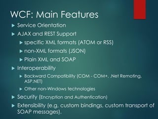 WCF: Main Features
 Service Orientation
 AJAX and REST Support
 specific XML formats (ATOM or RSS)
 non-XML formats (JSON)
 Plain XML and SOAP
 Interoperability
 Backward Compatibility (COM - COM+, .Net Remoting,
ASP.NET)
 Other non-Windows technologies
 Security (Encryption and Authentication)
 Extensibility (e.g, custom bindings, custom transport of
SOAP messages).
 