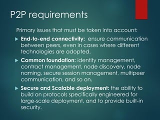 P2P requirements
Primary issues that must be taken into account:
 End-to-end connectivity: ensure communication
between peers, even in cases where different
technologies are adopted.
 Common foundation: identity management,
contract management, node discovery, node
naming, secure session management, multipeer
communication, and so on.
 Secure and Scalable deployment: the ability to
build on protocols specifically engineered for
large-scale deployment, and to provide built-in
security.
 