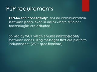 P2P requirements
End-to-end connectivity: ensure communication
between peers, even in cases where different
technologies are adopted.
Solved by WCF which ensures interoperability
between nodes using messages that are platform
independent (WS-* specifications)
 