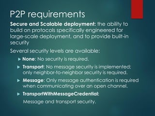 P2P requirements
Secure and Scalable deployment: the ability to
build on protocols specifically engineered for
large-scale deployment, and to provide built-in
security
Several security levels are available:
 None: No security is required.
 Transport: No message security is implemented;
only neighbor-to-neighbor security is required.
 Message: Only message authentication is required
when communicating over an open channel.
 TransportWithMessageCredential:
Message and transport security.
 