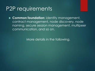 P2P requirements
 Common foundation: identity management,
contract management, node discovery, node
naming, secure session management, multipeer
communication, and so on.
More details in the following.
 