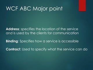 WCF ABC Major point
Address: specifies the location of the service
and is used by the clients for communication
Binding: Specifies how a service is accessible
Contract: Used to specify what the service can do
 