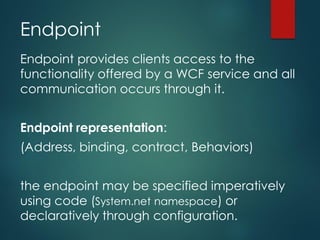 Endpoint
Endpoint provides clients access to the
functionality offered by a WCF service and all
communication occurs through it.
Endpoint representation:
(Address, binding, contract, Behaviors)
the endpoint may be specified imperatively
using code (System.net namespace) or
declaratively through configuration.
 