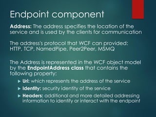 Endpoint component
Address: The address specifies the location of the
service and is used by the clients for communication
The address's protocol that WCF can provided:
HTTP, TCP, NamedPipe, Peer2Peer, MSMQ
The Address is represented in the WCF object model
by the EndpointAddress class that contains the
following property:
 Uri: which represents the address of the service
 Identity: security identity of the service
 Headers: additional and more detailed addressing
information to identify or interact with the endpoint
 