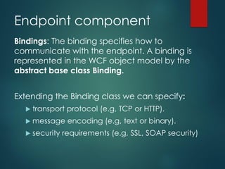 Endpoint component
Bindings: The binding specifies how to
communicate with the endpoint. A binding is
represented in the WCF object model by the
abstract base class Binding.
Extending the Binding class we can specify:
 transport protocol (e.g, TCP or HTTP).
 message encoding (e.g, text or binary).
 security requirements (e.g, SSL, SOAP security)
 