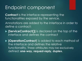 Endpoint component
Contract Is the interface representing the
functionalities exposed by the service.
Annotations are added to the Interface in order to
define a contract:
 [ServiceContract()] is declared on the top of the
interface and defines the contract
 [OperationContract] is added to each method of
the interface and defines the relative
functionality. Three attributes may be exclusively
defined: one-way, request-reply, duplex.
 