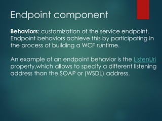 Endpoint component
Behaviors: customization of the service endpoint.
Endpoint behaviors achieve this by participating in
the process of building a WCF runtime.
An example of an endpoint behavior is the ListenUri
property,which allows to specify a different listening
address than the SOAP or (WSDL) address.
 