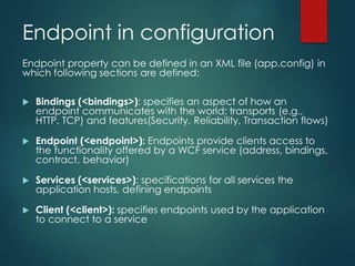 Endpoint in configuration
Endpoint property can be defined in an XML file (app.config) in
which following sections are defined:
 Bindings (<bindings>): specifies an aspect of how an
endpoint communicates with the world: transports (e.g.,
HTTP, TCP) and features(Security, Reliability, Transaction flows)
 Endpoint (<endpoint>): Endpoints provide clients access to
the functionality offered by a WCF service (address, bindings,
contract, behavior)
 Services (<services>): specifications for all services the
application hosts, defining endpoints
 Client (<client>): specifies endpoints used by the application
to connect to a service
 