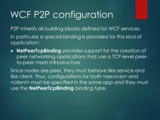 WCF P2P configuration
P2P inherits all building blocks defined for WCF services.
In particular a special binding is provided for this kind of
application:
 NetPeerTcpBinding provides support for the creation of
peer networking applications that use a TCP-level peer-
to-peer mesh infrastructure
Since nodes are peer, they must behave like service and
like client. Thus, configurations for both <services> and
<client> must be specified in the same app and they must
use the NetPeerTcpBinding binding type.
 