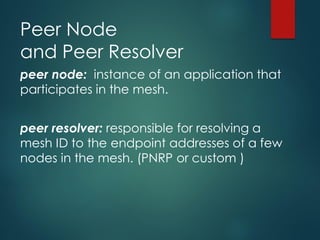 Peer Node
and Peer Resolver
peer node: instance of an application that
participates in the mesh.
peer resolver: responsible for resolving a
mesh ID to the endpoint addresses of a few
nodes in the mesh. (PNRP or custom )
 