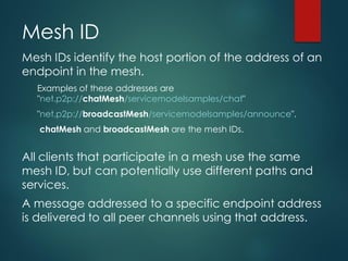 Mesh ID
Mesh IDs identify the host portion of the address of an
endpoint in the mesh.
Examples of these addresses are
"net.p2p://chatMesh/servicemodelsamples/chat"
"net.p2p://broadcastMesh/servicemodelsamples/announce".
chatMesh and broadcastMesh are the mesh IDs.
All clients that participate in a mesh use the same
mesh ID, but can potentially use different paths and
services.
A message addressed to a specific endpoint address
is delivered to all peer channels using that address.
 