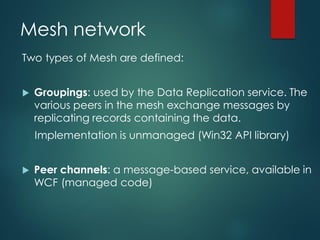 Mesh network
Two types of Mesh are defined:
 Groupings: used by the Data Replication service. The
various peers in the mesh exchange messages by
replicating records containing the data.
Implementation is unmanaged (Win32 API library)
 Peer channels: a message-based service, available in
WCF (managed code)
 