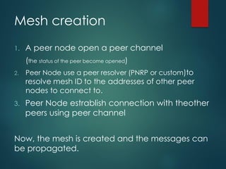 Mesh creation
1. A peer node open a peer channel
(the status of the peer become opened)
2. Peer Node use a peer resolver (PNRP or custom)to
resolve mesh ID to the addresses of other peer
nodes to connect to.
3. Peer Node estrablish connection with theother
peers using peer channel
Now, the mesh is created and the messages can
be propagated.
 
