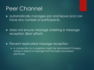 Peer Channel
 automatically manages join and leave and can
have any number of participants.
 does not ensure message ordering e message
reception (Best effort).
 Prevent replicated message reception
 A connection to a neighbor might be terminated if it keeps
trying to resend a message that has been processed
previously.
 