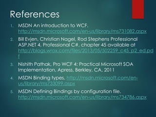 References
1. MSDN An introduction to WCF.
http://msdn.microsoft.com/en-us/library/ms731082.aspx
2. Bill Evjen, Christian Nagel, Rod Stephens Professional
ASP.NET 4, Professional C#, chapter 45 available at
http://blogs.wrox.com/files/2013/05/502259_c45_p2_ed.pd
f
3. Nishith Pathak, Pro WCF 4: Practical Microsoft SOA
Implementation, Apress, Berkley, CA, 2011
4. MSDN Binding types, http://msdn.microsoft.com/en-
us/library/ms733099.aspx
5. MSDN Defining Bindings by configuration file.
http://msdn.microsoft.com/en-us/library/ms734786.aspx
 