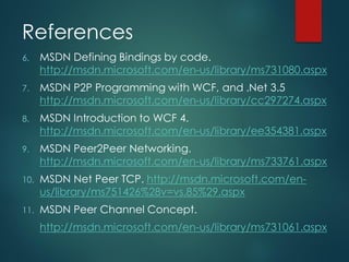 References
6. MSDN Defining Bindings by code.
http://msdn.microsoft.com/en-us/library/ms731080.aspx
7. MSDN P2P Programming with WCF, and .Net 3.5
http://msdn.microsoft.com/en-us/library/cc297274.aspx
8. MSDN Introduction to WCF 4.
http://msdn.microsoft.com/en-us/library/ee354381.aspx
9. MSDN Peer2Peer Networking.
http://msdn.microsoft.com/en-us/library/ms733761.aspx
10. MSDN Net Peer TCP. http://msdn.microsoft.com/en-
us/library/ms751426%28v=vs.85%29.aspx
11. MSDN Peer Channel Concept.
http://msdn.microsoft.com/en-us/library/ms731061.aspx
 