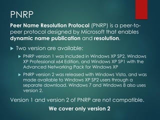PNRP
Peer Name Resolution Protocol (PNRP) is a peer-to-
peer protocol designed by Microsoft that enables
dynamic name publication and resolution.
 Two version are available:
 PNRP version 1 was included in Windows XP SP2, Windows
XP Professional x64 Edition, and Windows XP SP1 with the
Advanced Networking Pack for Windows XP
 PNRP version 2 was released with Windows Vista, and was
made available to Windows XP SP2 users through a
separate download. Windows 7 and Windows 8 also uses
version 2.
Version 1 and version 2 of PNRP are not compatible.
We cover only version 2
 