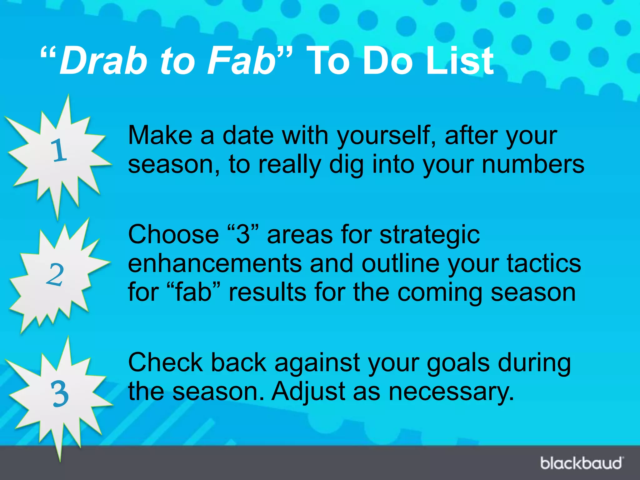 “Drab to Fab” To Do List
Make a date with yourself, after your
season, to really dig into your numbers
Choose “3” areas for strategic
enhancements and outline your tactics
for “fab” results for the coming season
Check back against your goals during
the season. Adjust as necessary.
 