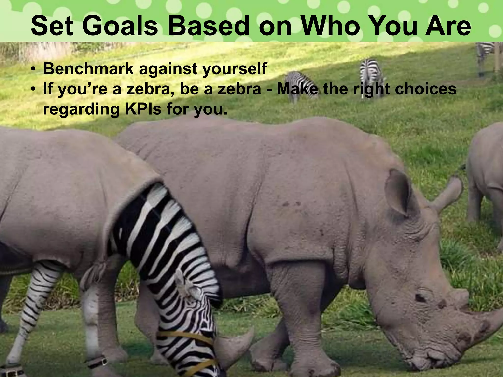 Set Goals Based on Who You Are
• Benchmark against yourself
• If you’re a zebra, be a zebra - Make the right choices
regarding KPIs for you.
 