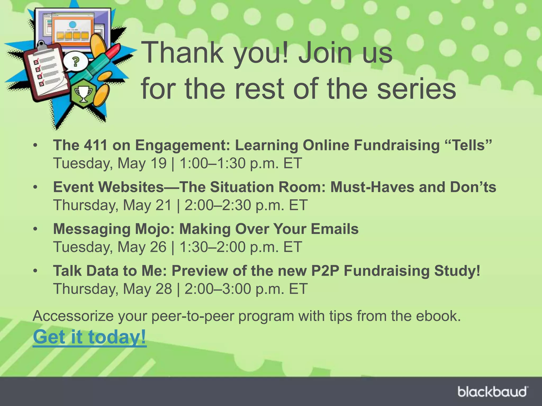 Thank you! Join us
for the rest of the series
• The 411 on Engagement: Learning Online Fundraising “Tells”
Tuesday, May 19 | 1:00–1:30 p.m. ET
• Event Websites—The Situation Room: Must-Haves and Don’ts
Thursday, May 21 | 2:00–2:30 p.m. ET
• Messaging Mojo: Making Over Your Emails
Tuesday, May 26 | 1:30–2:00 p.m. ET
• Talk Data to Me: Preview of the new P2P Fundraising Study!
Thursday, May 28 | 2:00–3:00 p.m. ET
Accessorize your peer-to-peer program with tips from the ebook.
Get it today!
 