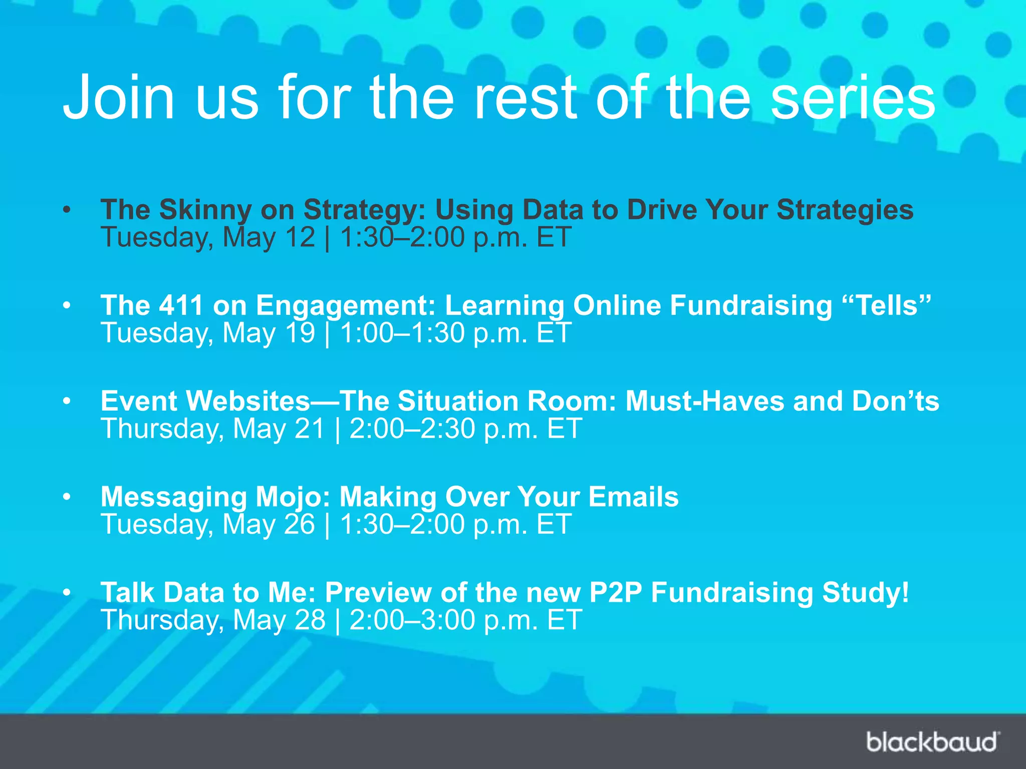 Join us for the rest of the series
• The Skinny on Strategy: Using Data to Drive Your Strategies
Tuesday, May 12 | 1:30–2:00 p.m. ET
• The 411 on Engagement: Learning Online Fundraising “Tells”
Tuesday, May 19 | 1:00–1:30 p.m. ET
• Event Websites—The Situation Room: Must-Haves and Don’ts
Thursday, May 21 | 2:00–2:30 p.m. ET
• Messaging Mojo: Making Over Your Emails
Tuesday, May 26 | 1:30–2:00 p.m. ET
• Talk Data to Me: Preview of the new P2P Fundraising Study!
Thursday, May 28 | 2:00–3:00 p.m. ET
 