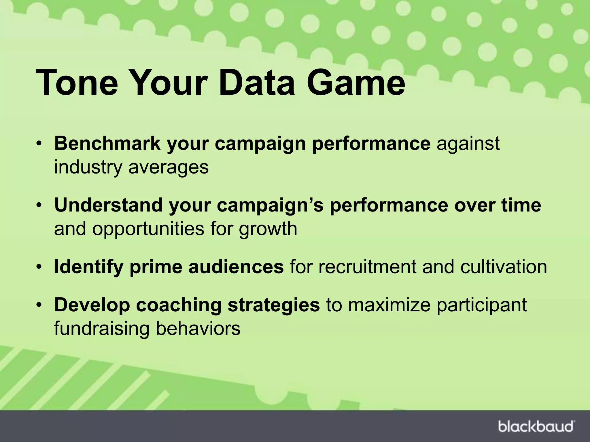 Tone Your Data Game
• Benchmark your campaign performance against
industry averages
• Understand your campaign’s performance over time
and opportunities for growth
• Identify prime audiences for recruitment and cultivation
• Develop coaching strategies to maximize participant
fundraising behaviors
 